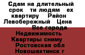 Сдам на длительный срок 6-ти людям 3-ех квартиру  › Район ­ Левобережный › Цена ­ 10 000 - Все города Недвижимость » Квартиры сниму   . Ростовская обл.,Новошахтинск г.